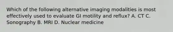 Which of the following alternative imaging modalities is most effectively used to evaluate GI motility and reflux? A. CT C. Sonography B. MRI D. Nuclear medicine