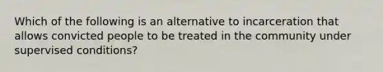 Which of the following is an alternative to incarceration that allows convicted people to be treated in the community under supervised conditions?