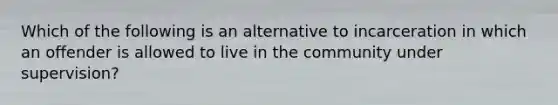 Which of the following is an alternative to incarceration in which an offender is allowed to live in the community under supervision?