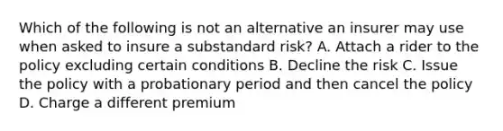 Which of the following is not an alternative an insurer may use when asked to insure a substandard risk? A. Attach a rider to the policy excluding certain conditions B. Decline the risk C. Issue the policy with a probationary period and then cancel the policy D. Charge a different premium