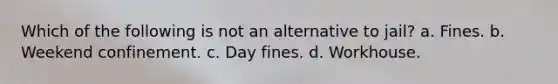 Which of the following is not an alternative to jail? a. Fines. b. Weekend confinement. c. Day fines. d. Workhouse.