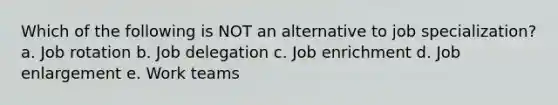 Which of the following is NOT an alternative to job specialization? a. Job rotation b. Job delegation c. Job enrichment d. Job enlargement e. Work teams