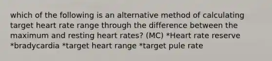 which of the following is an alternative method of calculating target heart rate range through the difference between the maximum and resting heart rates? (MC) *Heart rate reserve *bradycardia *target heart range *target pule rate