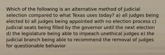 Which of the following is an alternative method of judicial selection compared to what Texas uses today? a) all judges being elected b) all judges being appointed with no election process c) judicial seats being filled by the governor until the next election d) the legislature being able to impeach unethical judges e) the judicial branch being able to recommend the removal of judges for questionable behavior