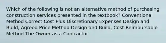 Which of the following is not an alternative method of purchasing construction services presented in the textbook? Conventional Method Correct Cost Plus Discretionary Expenses Design and Build, Agreed Price Method Design and Build, Cost-Reimbursable Method The Owner as a Contractor