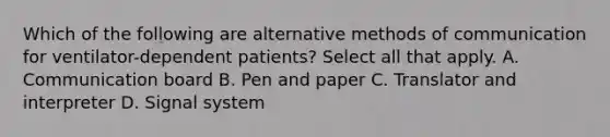 Which of the following are alternative methods of communication for ventilator-dependent patients? Select all that apply. A. Communication board B. Pen and paper C. Translator and interpreter D. Signal system