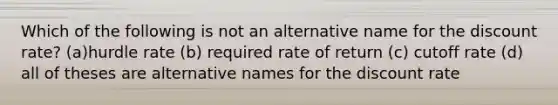 Which of the following is not an alternative name for the discount rate? (a)hurdle rate (b) required rate of return (c) cutoff rate (d) all of theses are alternative names for the discount rate