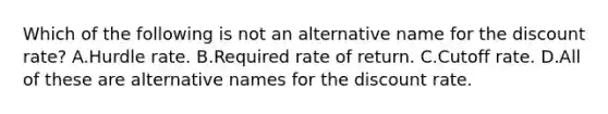 Which of the following is not an alternative name for the discount rate? A.Hurdle rate. B.Required rate of return. C.Cutoff rate. D.All of these are alternative names for the discount rate.