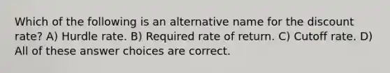 Which of the following is an alternative name for the discount rate? A) Hurdle rate. B) Required rate of return. C) Cutoff rate. D) All of these answer choices are correct.