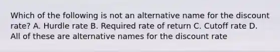 Which of the following is not an alternative name for the discount rate? A. Hurdle rate B. Required rate of return C. Cutoff rate D. All of these are alternative names for the discount rate