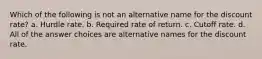 Which of the following is not an alternative name for the discount rate? a. Hurdle rate. b. Required rate of return. c. Cutoff rate. d. All of the answer choices are alternative names for the discount rate.