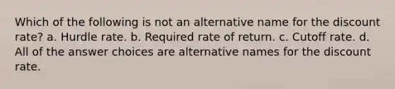 Which of the following is not an alternative name for the discount rate? a. Hurdle rate. b. Required rate of return. c. Cutoff rate. d. All of the answer choices are alternative names for the discount rate.