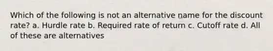 Which of the following is not an alternative name for the discount rate? a. Hurdle rate b. Required rate of return c. Cutoff rate d. All of these are alternatives