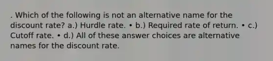 . Which of the following is not an alternative name for the discount rate? a.) Hurdle rate. • b.) Required rate of return. • c.) Cutoff rate. • d.) All of these answer choices are alternative names for the discount rate.