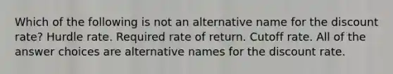 Which of the following is not an alternative name for the discount rate? Hurdle rate. Required rate of return. Cutoff rate. All of the answer choices are alternative names for the discount rate.