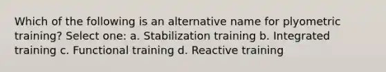 Which of the following is an alternative name for plyometric training? Select one: a. Stabilization training b. Integrated training c. Functional training d. Reactive training