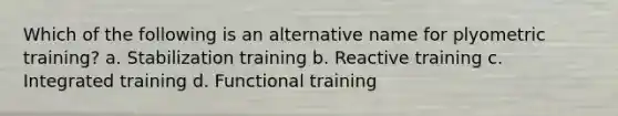 Which of the following is an alternative name for plyometric training? a. Stabilization training b. Reactive training c. Integrated training d. Functional training