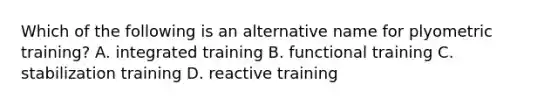 Which of the following is an alternative name for plyometric training? A. integrated training B. functional training C. stabilization training D. reactive training