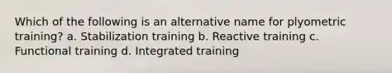 Which of the following is an alternative name for plyometric training? a. Stabilization training b. Reactive training c. Functional training d. Integrated training