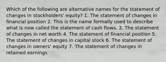 Which of the following are alternative names for the statement of changes in stockholders' equity? 1. The statement of changes in financial position 2. This is the name formally used to describe what is now called the statement of cash flows. 3. The statement of changes in net worth 4. The statement of financial position 5. The statement of changes in capital stock 6. The statement of changes in owners' equity 7. The statement of changes in retained earnings