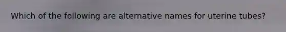 Which of the following are alternative names for uterine tubes?