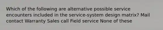 Which of the following are alternative possible service encounters included in the service-system design matrix? Mail contact Warranty Sales call Field service None of these