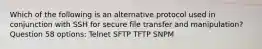 Which of the following is an alternative protocol used in conjunction with SSH for secure file transfer and manipulation? Question 58 options: Telnet SFTP TFTP SNPM