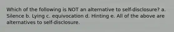 Which of the following is NOT an alternative to self-disclosure? a. Silence b. Lying c. equivocation d. Hinting e. All of the above are alternatives to self-disclosure.