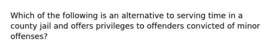 Which of the following is an alternative to serving time in a county jail and offers privileges to offenders convicted of minor offenses?