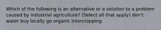 Which of the following is an alternative or a solution to a problem caused by industrial agriculture? (Select all that apply) don't water buy locally go organic intercropping