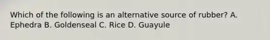 Which of the following is an alternative source of rubber? A. Ephedra B. Goldenseal C. Rice D. Guayule