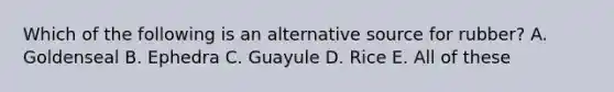 Which of the following is an alternative source for rubber? A. Goldenseal B. Ephedra C. Guayule D. Rice E. All of these