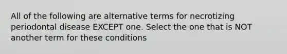 All of the following are alternative terms for necrotizing periodontal disease EXCEPT one. Select the one that is NOT another term for these conditions