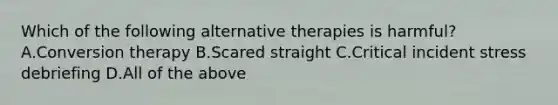 Which of the following alternative therapies is harmful? A.Conversion therapy B.Scared straight C.Critical incident stress debriefing D.All of the above