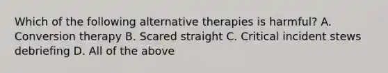 Which of the following alternative therapies is harmful? A. Conversion therapy B. Scared straight C. Critical incident stews debriefing D. All of the above