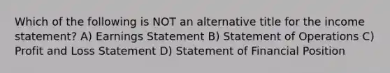 Which of the following is NOT an alternative title for the income statement? A) Earnings Statement B) Statement of Operations C) Profit and Loss Statement D) Statement of Financial Position