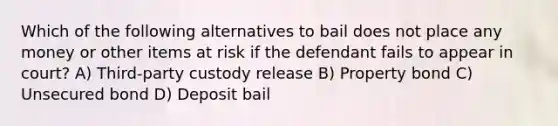 Which of the following alternatives to bail does not place any money or other items at risk if the defendant fails to appear in court? A) Third-party custody release B) Property bond C) Unsecured bond D) Deposit bail