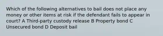 Which of the following alternatives to bail does not place any money or other items at risk if the defendant fails to appear in court? A Third-party custody release B Property bond C Unsecured bond D Deposit bail