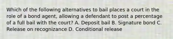 Which of the following alternatives to bail places a court in the role of a bond agent, allowing a defendant to post a percentage of a full bail with the court? A. Deposit bail B. Signature bond C. Release on recognizance D. Conditional release