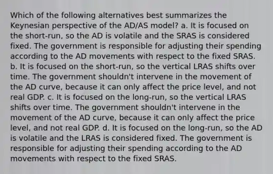 Which of the following alternatives best summarizes the Keynesian perspective of the AD/AS model? a. It is focused on the short-run, so the AD is volatile and the SRAS is considered fixed. The government is responsible for adjusting their spending according to the AD movements with respect to the fixed SRAS. b. It is focused on the short-run, so the vertical LRAS shifts over time. The government shouldn't intervene in the movement of the AD curve, because it can only affect the price level, and not real GDP. c. It is focused on the long-run, so the vertical LRAS shifts over time. The government shouldn't intervene in the movement of the AD curve, because it can only affect the price level, and not real GDP. d. It is focused on the long-run, so the AD is volatile and the LRAS is considered fixed. The government is responsible for adjusting their spending according to the AD movements with respect to the fixed SRAS.