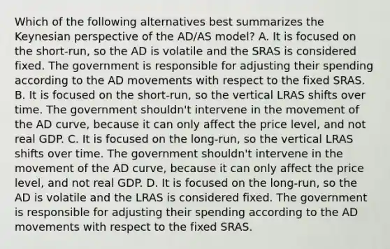 Which of the following alternatives best summarizes the Keynesian perspective of the AD/AS model? A. It is focused on the short-run, so the AD is volatile and the SRAS is considered fixed. The government is responsible for adjusting their spending according to the AD movements with respect to the fixed SRAS. B. It is focused on the short-run, so the vertical LRAS shifts over time. The government shouldn't intervene in the movement of the AD curve, because it can only affect the price level, and not real GDP. C. It is focused on the long-run, so the vertical LRAS shifts over time. The government shouldn't intervene in the movement of the AD curve, because it can only affect the price level, and not real GDP. D. It is focused on the long-run, so the AD is volatile and the LRAS is considered fixed. The government is responsible for adjusting their spending according to the AD movements with respect to the fixed SRAS.