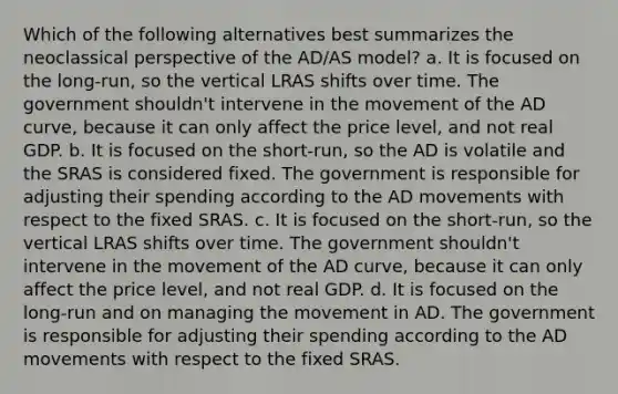 Which of the following alternatives best summarizes the neoclassical perspective of the AD/AS model? a. It is focused on the long-run, so the vertical LRAS shifts over time. The government shouldn't intervene in the movement of the AD curve, because it can only affect the price level, and not real GDP. b. It is focused on the short-run, so the AD is volatile and the SRAS is considered fixed. The government is responsible for adjusting their spending according to the AD movements with respect to the fixed SRAS. c. It is focused on the short-run, so the vertical LRAS shifts over time. The government shouldn't intervene in the movement of the AD curve, because it can only affect the price level, and not real GDP. d. It is focused on the long-run and on managing the movement in AD. The government is responsible for adjusting their spending according to the AD movements with respect to the fixed SRAS.