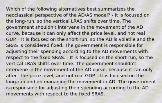 Which of the following alternatives best summarizes the neoclassical perspective of the AD/AS model? - It is focused on the long-run, so the vertical LRAS shifts over time. The government shouldn't intervene in the movement of the AD curve, because it can only affect the price level, and not real GDP. - It is focused on the short-run, so the AD is volatile and the SRAS is considered fixed. The government is responsible for adjusting their spending according to the AD movements with respect to the fixed SRAS. - It is focused on the short-run, so the vertical LRAS shifts over time. The government shouldn't intervene in the movement of the AD curve, because it can only affect the price level, and not real GDP. - It is focused on the long-run and on managing the movement in AD. The government is responsible for adjusting their spending according to the AD movements with respect to the fixed SRAS.