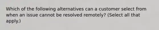 Which of the following alternatives can a customer select from when an issue cannot be resolved remotely? (Select all that apply.)