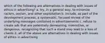 which of the following are alternatives in dealing with issues of ethics in advertising? a. try, in a general way, to minimize racism, sexism, and other exploitation b. include, as part of the development process, a systematic, focused review of the underlying messages contained in advertisements c. refuse to create ads that are potentially demeaning, insensitive, or dangerous, recognizing that such a stand may lead to a loss of clients d. all of the above are alternatives in dealing with issues of ethics in advertising