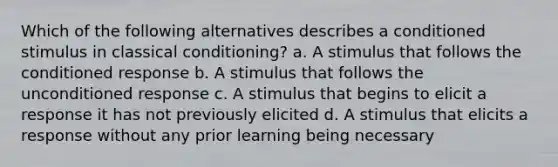 Which of the following alternatives describes a conditioned stimulus in classical conditioning? a. A stimulus that follows the conditioned response b. A stimulus that follows the unconditioned response c. A stimulus that begins to elicit a response it has not previously elicited d. A stimulus that elicits a response without any prior learning being necessary