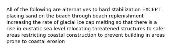 All of the following are alternatives to hard stabilization EXCEPT . placing sand on the beach through beach replenishment increasing the rate of glacial ice cap melting so that there is a rise in eustatic sea level relocating threatened structures to safer areas restricting coastal construction to prevent building in areas prone to coastal erosion