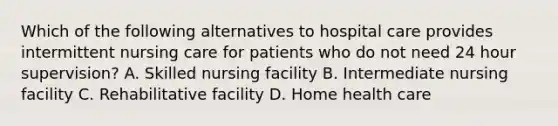 Which of the following alternatives to hospital care provides intermittent nursing care for patients who do not need 24 hour supervision? A. Skilled nursing facility B. Intermediate nursing facility C. Rehabilitative facility D. Home health care