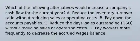 Which of the following alternatives would increase a company's cash flow for the current year? A. Reduce the inventory turnover ratio without reducing sales or operating costs. B. Pay down the accounts payables. C. Reduce the days' sales outstanding (DSO) without reducing sales or operating costs. D. Pay workers more frequently to decrease the accrued wages balance.