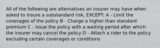 All of the following are alternatives an insurer may have when asked to insure a substandard risk, EXCEPT: A - Limit the coverages of the policy B - Charge a higher than standard premium C - Issue the policy with a waiting period after which the insurer may cancel the policy D - Attach a rider to the policy excluding certain coverages or conditions